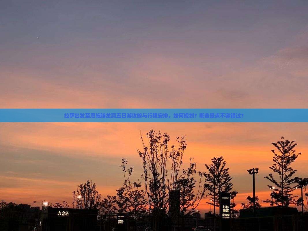 拉萨出发至恩施腾龙洞五日游攻略与行程安排，如何规划？哪些景点不容错过？