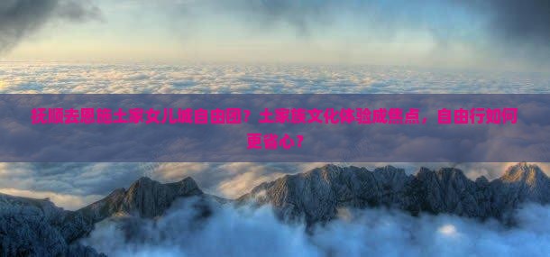 抚顺去恩施土家女儿城自由团？土家族文化体验成焦点，自由行如何更省心？