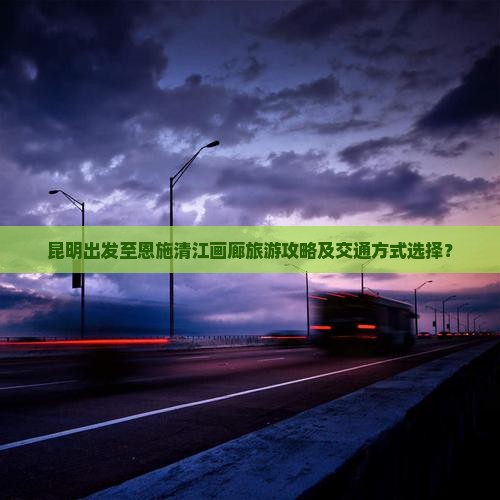 昆明出发至恩施清江画廊旅游攻略及交通方式选择？