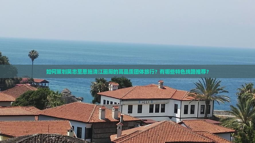 如何策划吴忠至恩施清江画廊的高品质团体旅行？有哪些特色线路推荐？