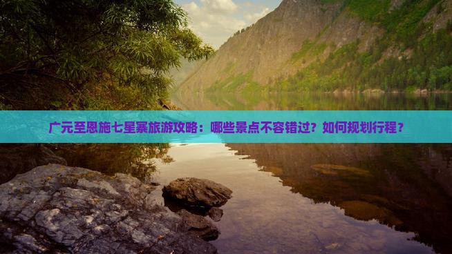 广元至恩施七星寨旅游攻略：哪些景点不容错过？如何规划行程？