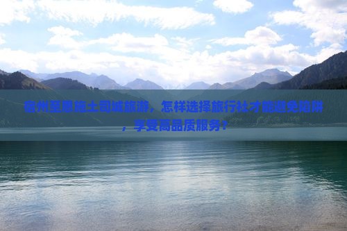 宿州至恩施土司城旅游，怎样选择旅行社才能避免陷阱，享受高品质服务？