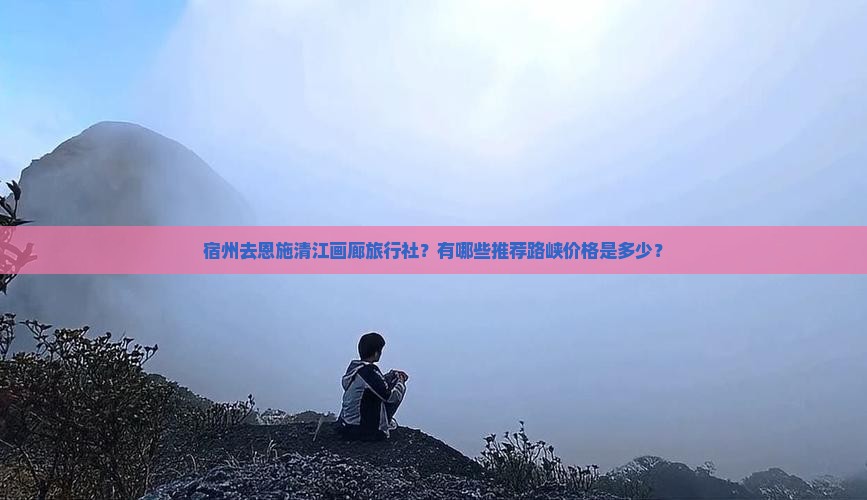 宿州去恩施清江画廊旅行社?有哪些推荐路峡价格是多少? 宿州去恩施清江画廊旅行社?有哪些推荐路峡价格是多少?