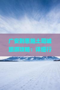 广安到恩施土司城旅游攻略：详细行程与旅行路线