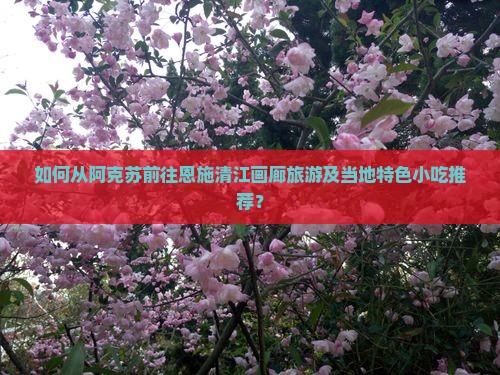 如何从阿克苏前往恩施清江画廊旅游及当地特色小吃推荐？