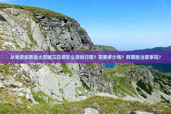 从淮安去恩施土司城三日游怎么安排行程？需要多少钱？有哪些注意事项？