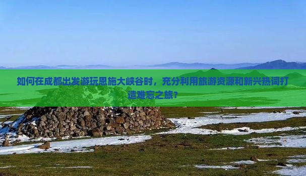 如何在成都出发游玩恩施大峡谷时，充分利用旅游资源和新兴热词打造难忘之旅？