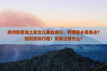 扬州到恩施土家女儿城自由行，有哪些必看景点？如何安排行程？需要注意什么？