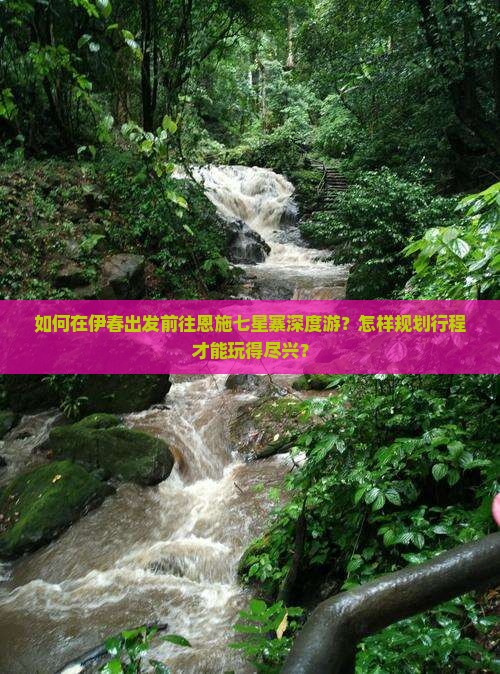 如何在伊春出发前往恩施七星寨深度游？怎样规划行程才能玩得尽兴？