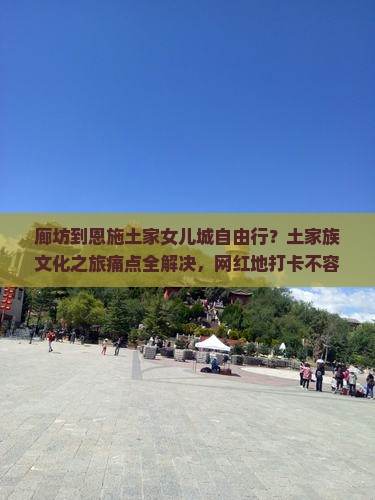 廊坊到恩施土家女儿城自由行？土家族文化之旅痛点全解决，网红地打卡不容错过