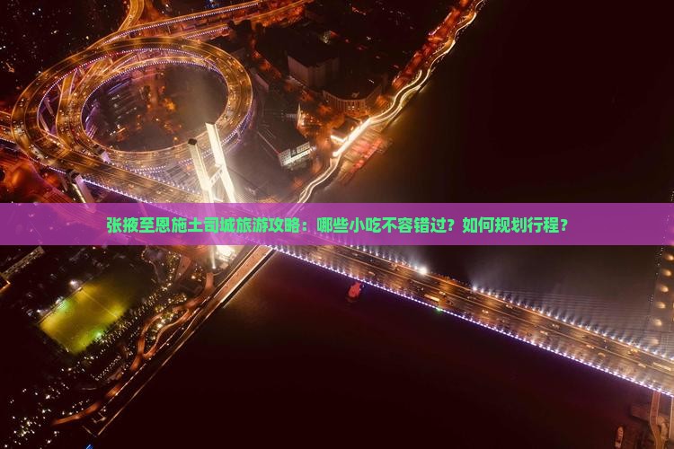 张掖至恩施土司城旅游攻略：哪些小吃不容错过？如何规划行程？