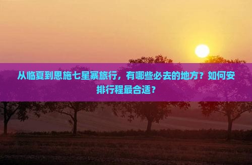 从临夏到恩施七星寨旅行，有哪些必去的地方？如何安排行程最合适？