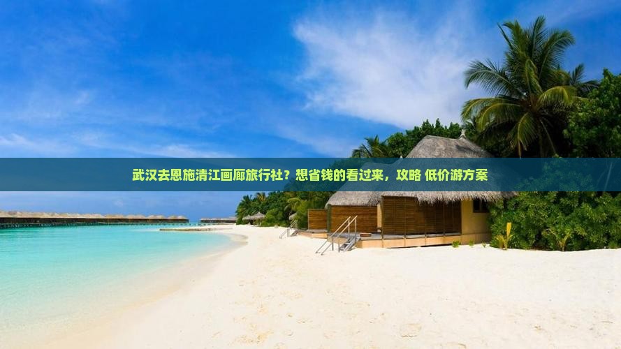 武汉去恩施清江画廊旅行社？想省钱的看过来，攻略+低价游方案
