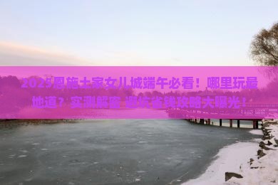 端午节去恩施土家女儿城哪里玩 端午节去恩施土家女儿城哪里玩
