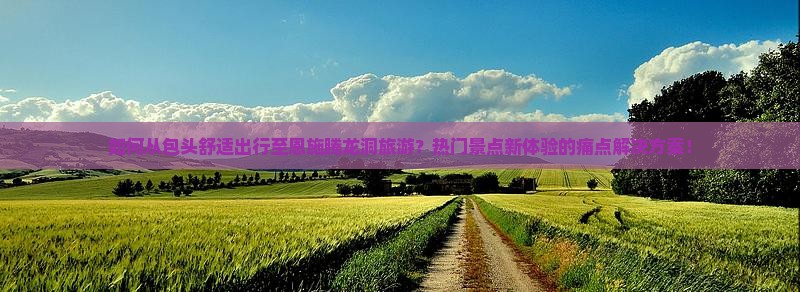 如何从包头舒适出行至恩施腾龙洞旅游？热门景点新体验的痛点解决方案！