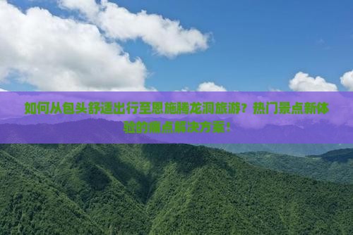 如何从包头舒适出行至恩施腾龙洞旅游？热门景点新体验的痛点解决方案！