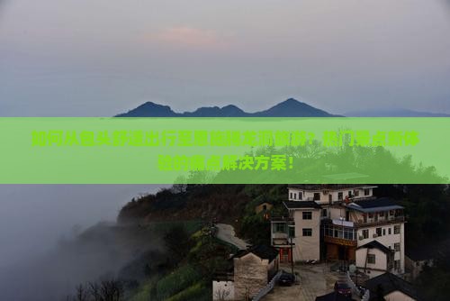 如何从包头舒适出行至恩施腾龙洞旅游？热门景点新体验的痛点解决方案！