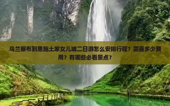 乌兰察布到恩施土家女儿城二日游怎么安排行程？需要多少费用？有哪些必看景点？