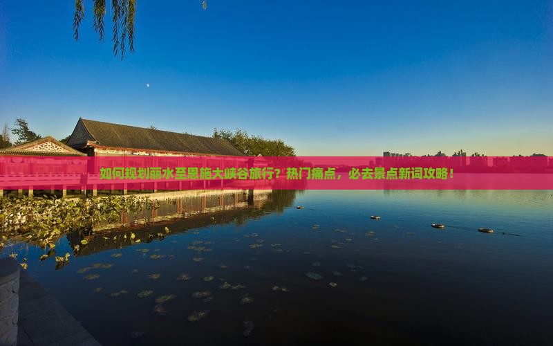 如何规划丽水至恩施大峡谷旅行？热门痛点，必去景点新词攻略！