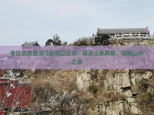 枣庄去恩施清江画廊二日游：探寻土家风情、领略山水之美