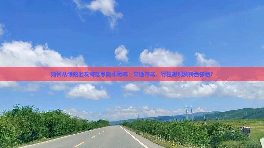 如何从濮阳出发游览恩施土司城：交通方式、行程规划及特色体验？
