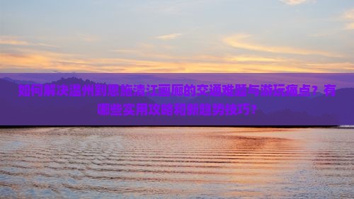 如何解决温州到恩施清江画廊的交通难题与游玩痛点？有哪些实用攻略和新趋势技巧？