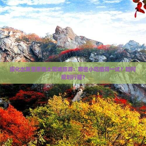 绥化出发至恩施土司城旅游：哪些小吃值得一试？如何规划行程？