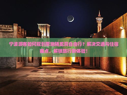 宁波游客如何规划恩施腾龙洞自由行？解决交通与住宿痛点，解锁旅行新体验！