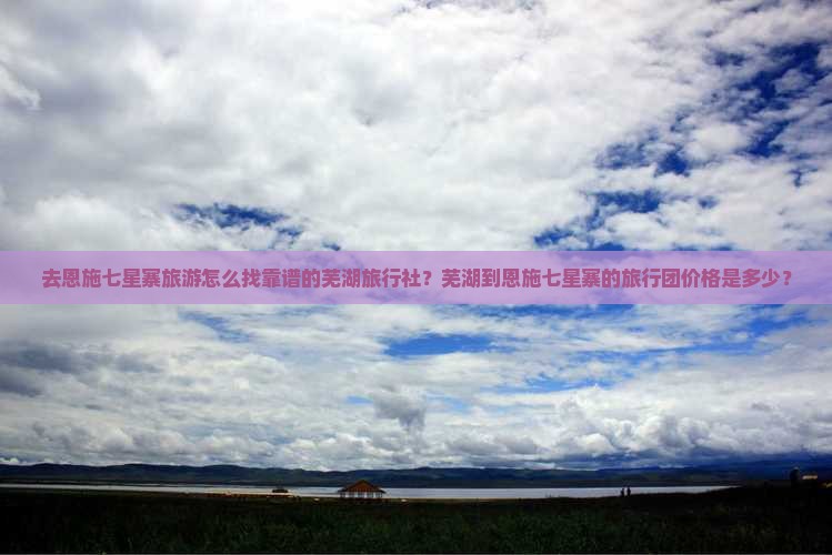 去恩施七星寨旅游怎么找靠谱的芜湖旅行社？芜湖到恩施七星寨的旅行团价格是多少？
