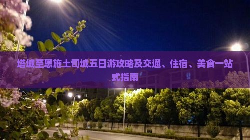 塔城至恩施土司城五日游攻略及交通、住宿、美食一站式指南
