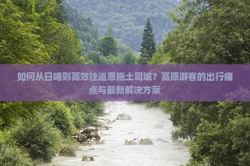 如何从日喀则高效往返恩施土司城？高原游客的出行痛点与最新解决方案