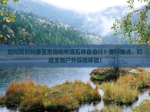 如何规划长春至恩施梭布垭石林自由行？旅行痛点，打造全新户外探险体验！