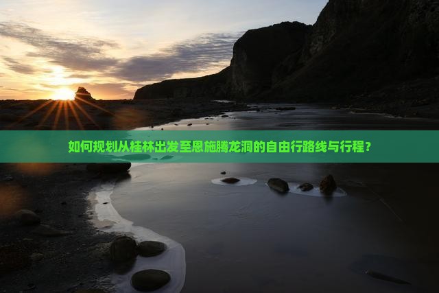 如何规划从桂林出发至恩施腾龙洞的自由行路线与行程？