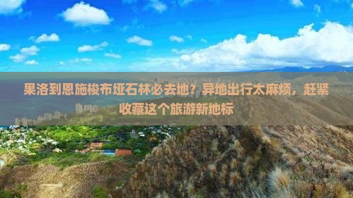 果洛到恩施梭布垭石林必去地？异地出行太麻烦，赶紧收藏这个旅游新地标