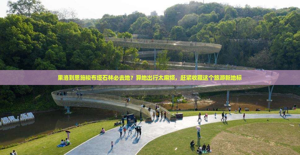 果洛到恩施梭布垭石林必去地？异地出行太麻烦，赶紧收藏这个旅游新地标