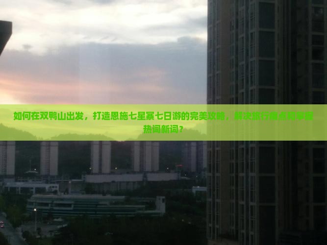 如何在双鸭山出发，打造恩施七星寨七日游的完美攻略，解决旅行痛点和掌握热词新词？