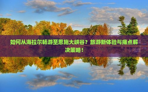 如何从海拉尔畅游至恩施大峡谷？旅游新体验与痛点解决策略！