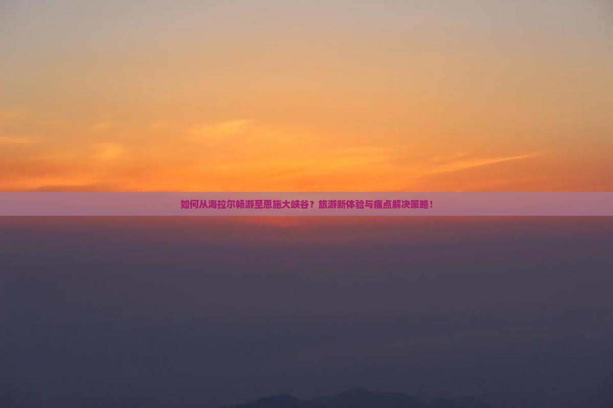 如何从海拉尔畅游至恩施大峡谷？旅游新体验与痛点解决策略！