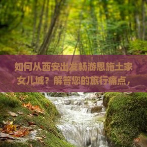 如何从西安出发畅游恩施土家女儿城？解答您的旅行痛点，解锁热门玩法新体验！