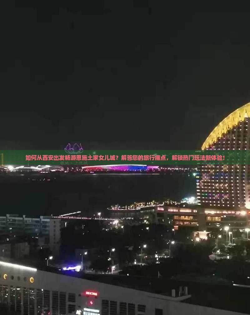 如何从西安出发畅游恩施土家女儿城？解答您的旅行痛点，解锁热门玩法新体验！