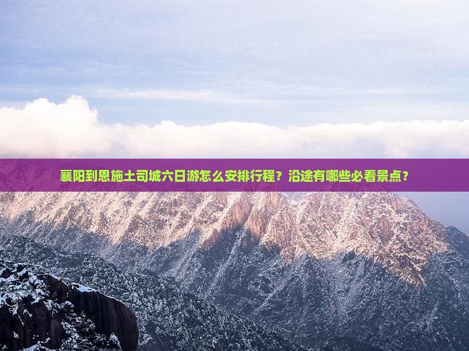 襄阳到恩施土司城六日游怎么安排行程？沿途有哪些必看景点？