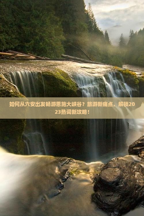 如何从六安出发畅游恩施大峡谷？旅游新痛点，解锁2023热词新攻略！