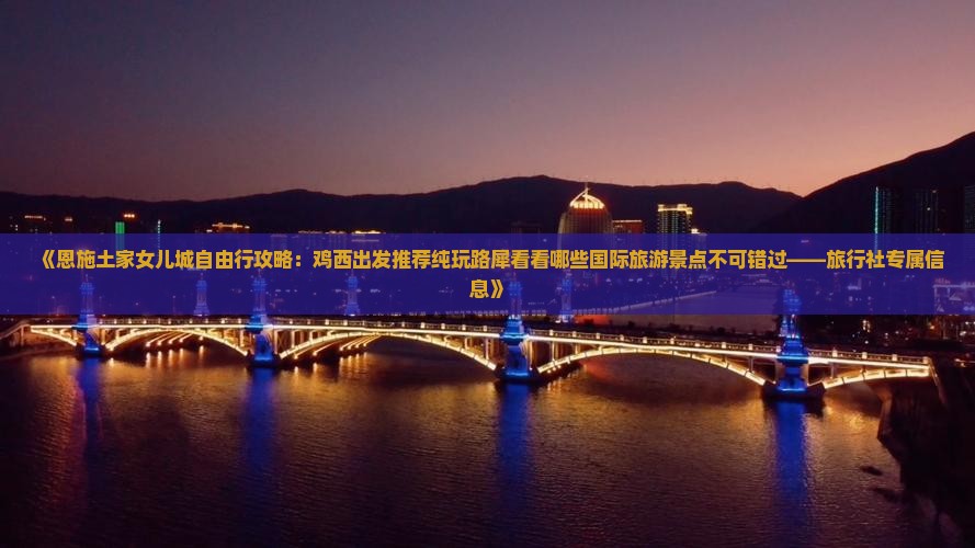《恩施土家女儿城自由行攻略：鸡西出发推荐纯玩路犀看看哪些国际旅游景点不可错过——旅行社专属信息》