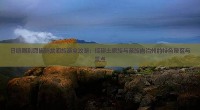 日喀则到恩施腾龙洞旅游全攻略：探秘土家族与苗族自治州的特色景区与景点