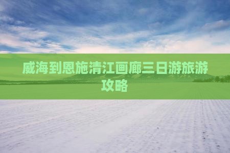 威海到恩施清江画廊三日游旅游攻略