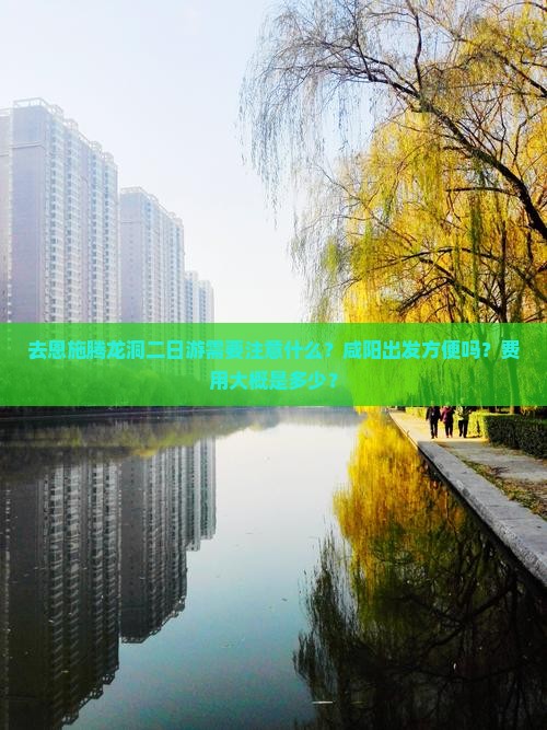 去恩施腾龙洞二日游需要注意什么？咸阳出发方便吗？费用大概是多少？