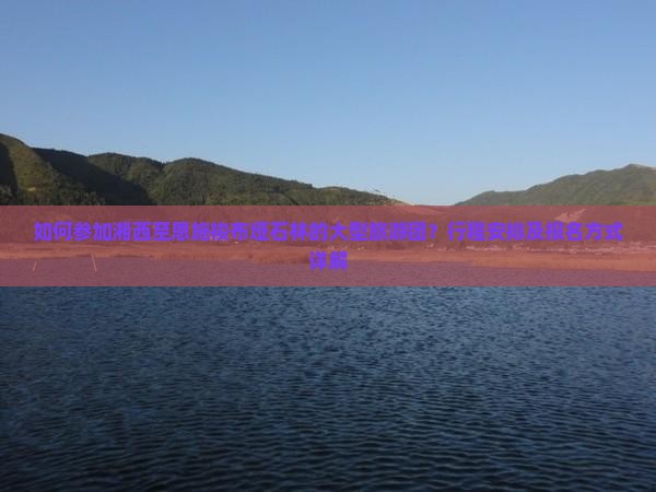 如何参加湘西至恩施梭布垭石林的大型旅游团？行程安排及报名方式详解
