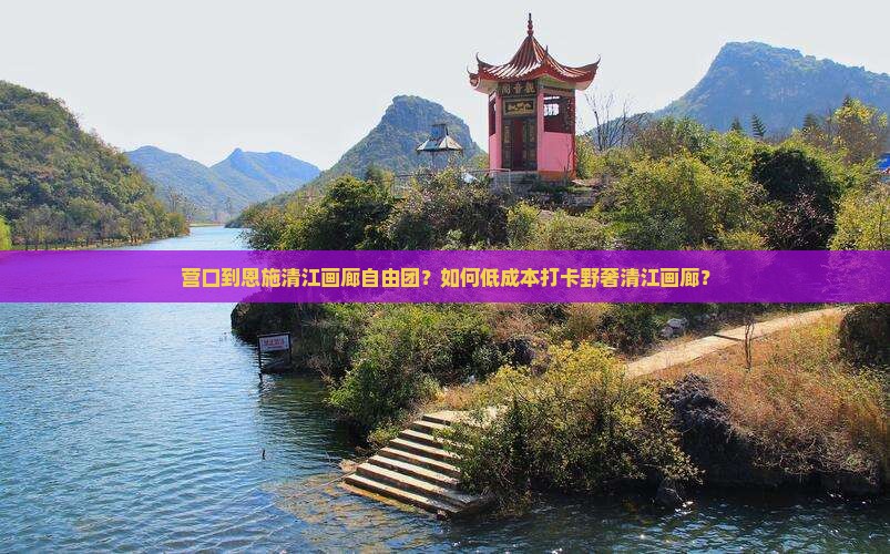 营口到恩施清江画廊自由团？如何低成本打卡野奢清江画廊？