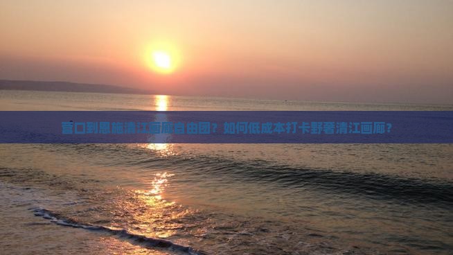 营口到恩施清江画廊自由团？如何低成本打卡野奢清江画廊？