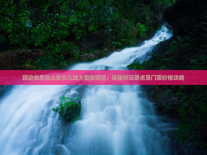 延边去恩施土家女儿城大型旅游团：探秘好玩景点及门票价格攻略